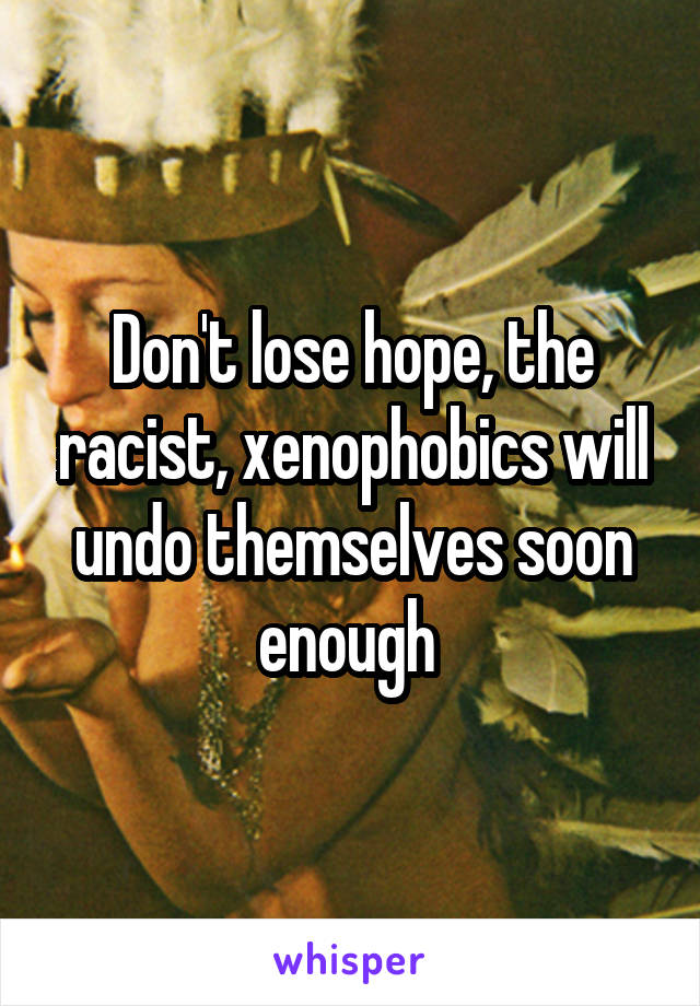 Don't lose hope, the racist, xenophobics will undo themselves soon enough 