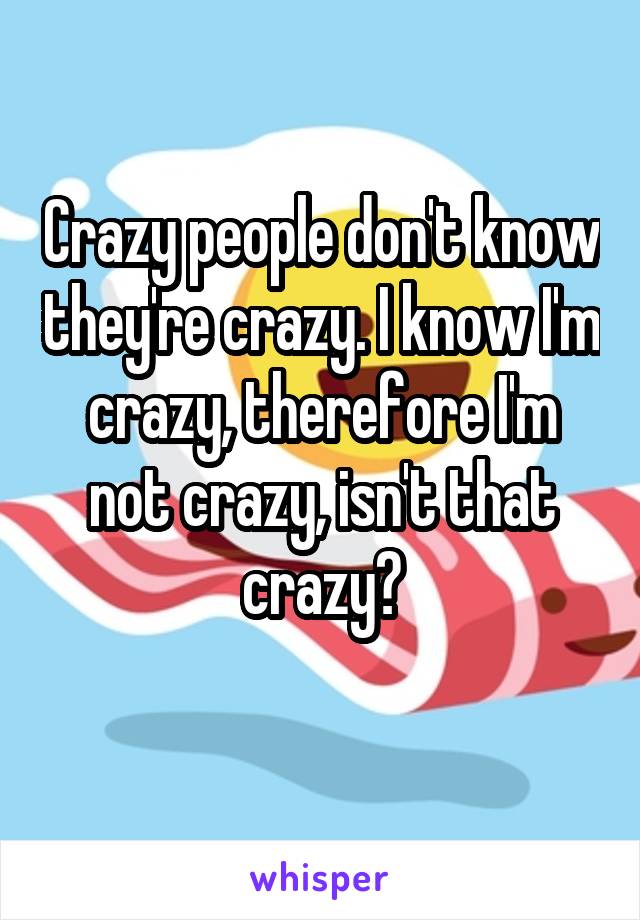 Crazy people don't know they're crazy. I know I'm crazy, therefore I'm not crazy, isn't that crazy?
