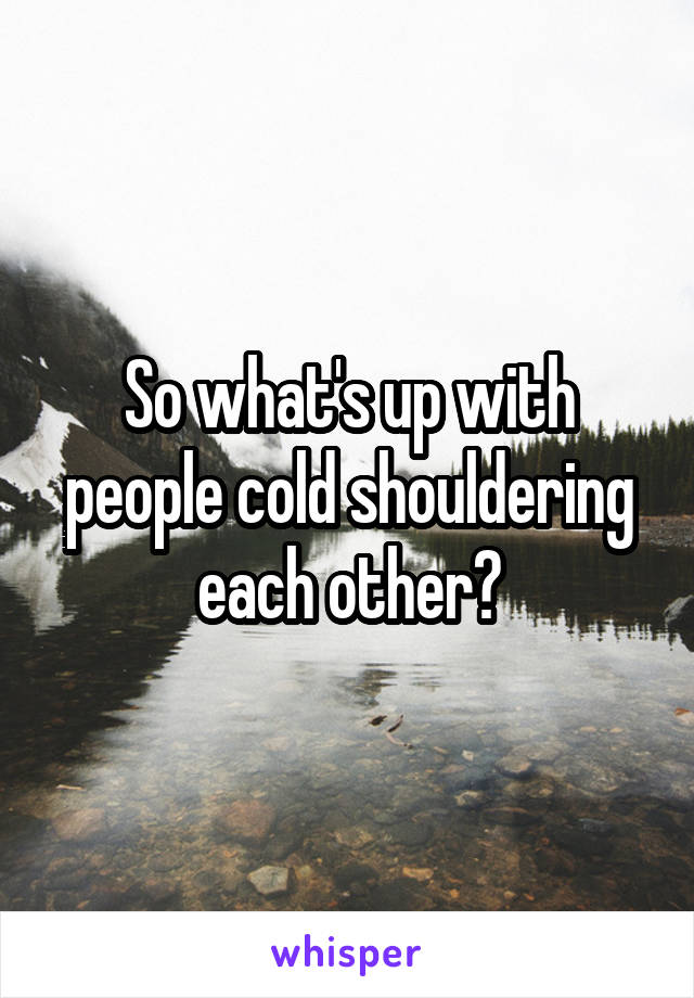 So what's up with people cold shouldering each other?