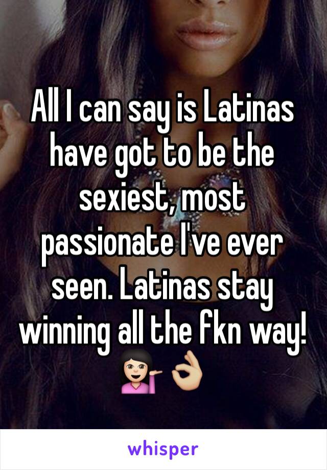 All I can say is Latinas have got to be the sexiest, most passionate I've ever seen. Latinas stay winning all the fkn way! 
💁🏻👌🏼