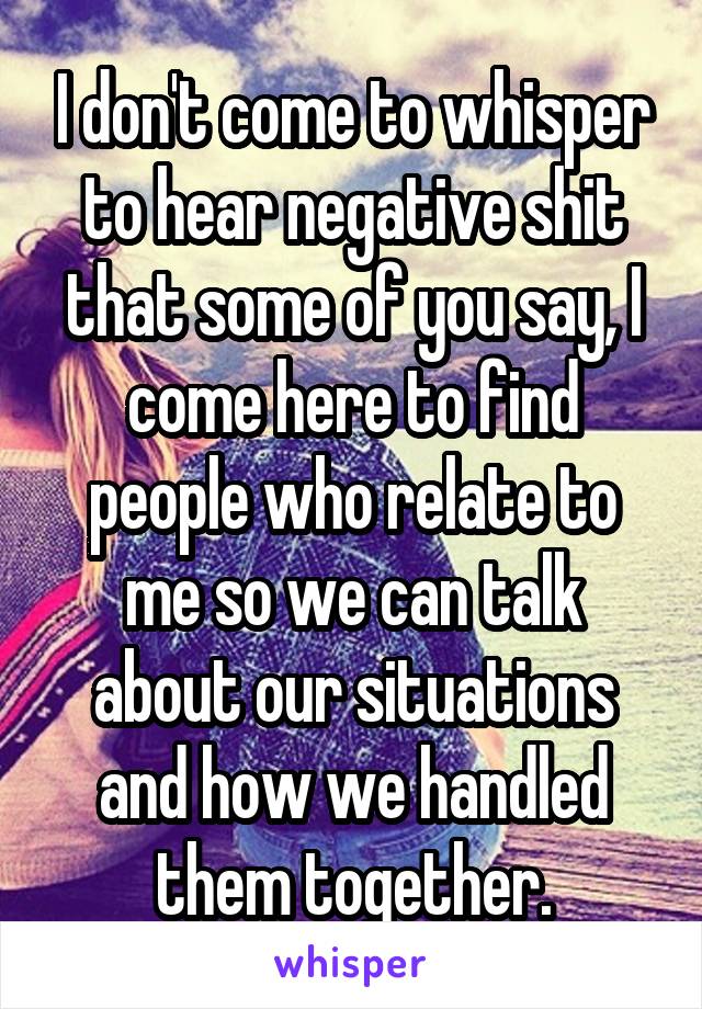 I don't come to whisper to hear negative shit that some of you say, I come here to find people who relate to me so we can talk about our situations and how we handled them together.