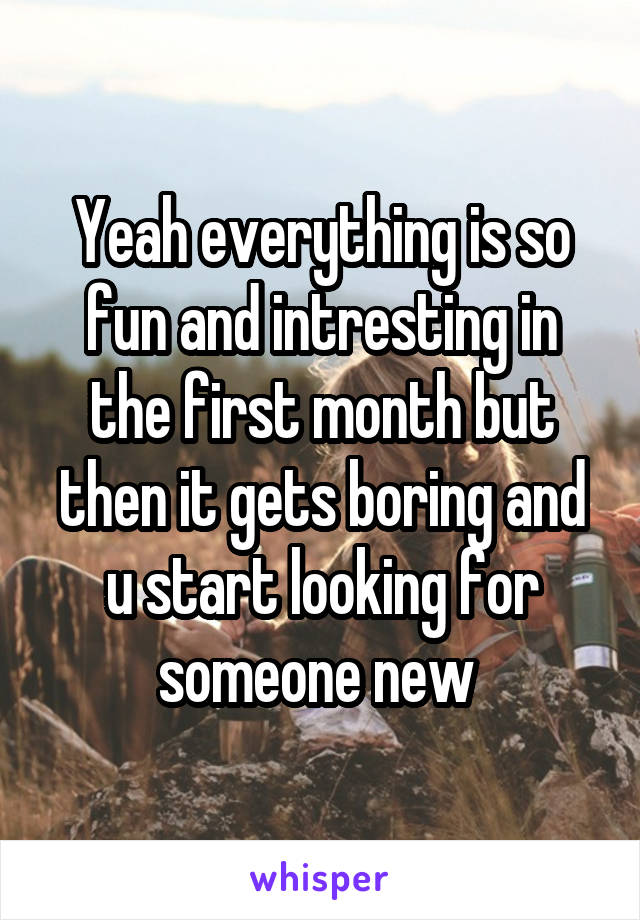 Yeah everything is so fun and intresting in the first month but then it gets boring and u start looking for someone new 