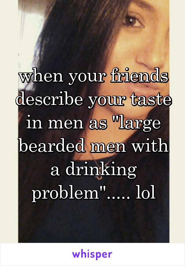 when your friends describe your taste in men as "large bearded men with a drinking problem"..... lol