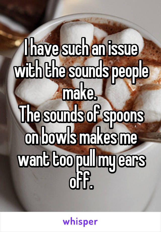 I have such an issue with the sounds people make. 
The sounds of spoons on bowls makes me want too pull my ears off.