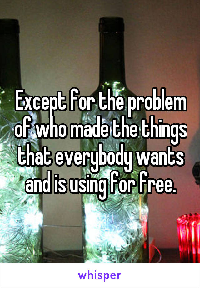 Except for the problem of who made the things that everybody wants and is using for free.