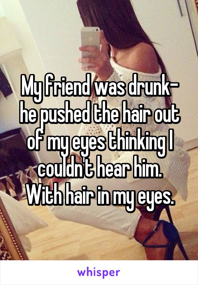 My friend was drunk- he pushed the hair out of my eyes thinking I couldn't hear him.
With hair in my eyes.