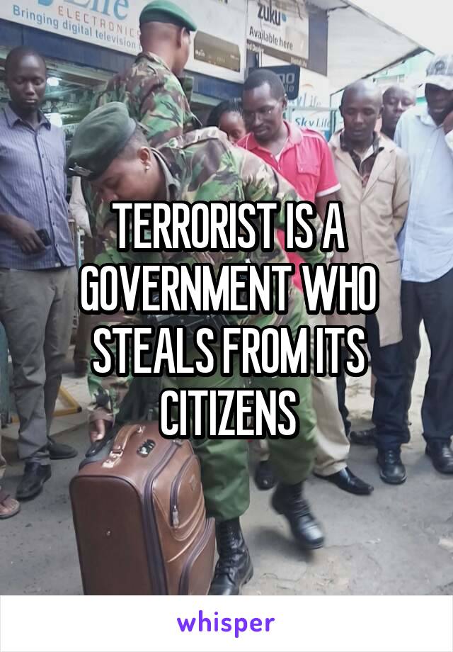 TERRORIST IS A GOVERNMENT WHO STEALS FROM ITS CITIZENS