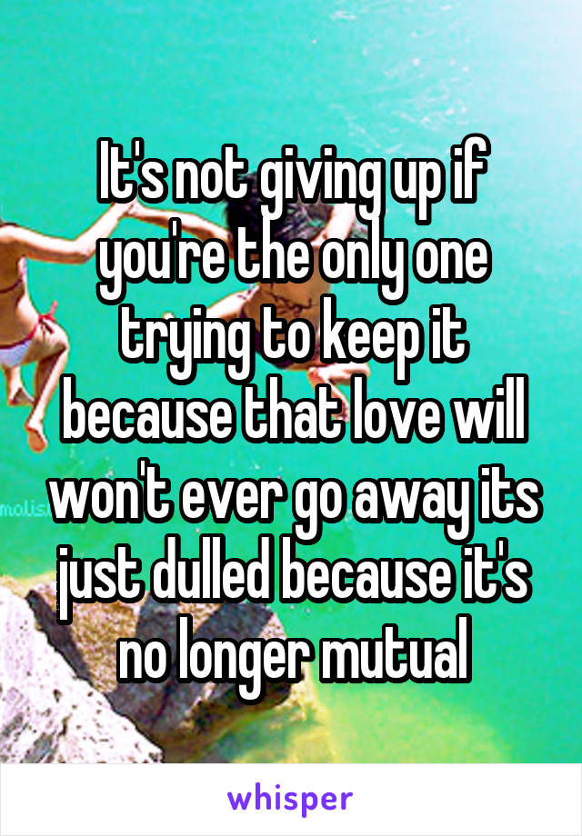 It's not giving up if you're the only one trying to keep it because that love will won't ever go away its just dulled because it's no longer mutual