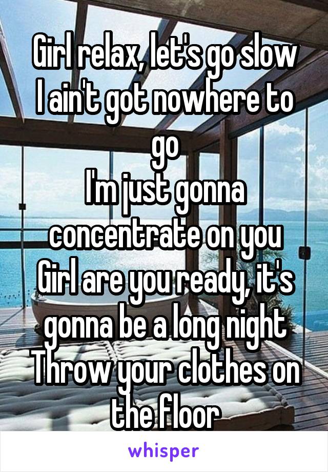 Girl relax, let's go slow
I ain't got nowhere to go
I'm just gonna concentrate on you
Girl are you ready, it's gonna be a long night
Throw your clothes on the floor