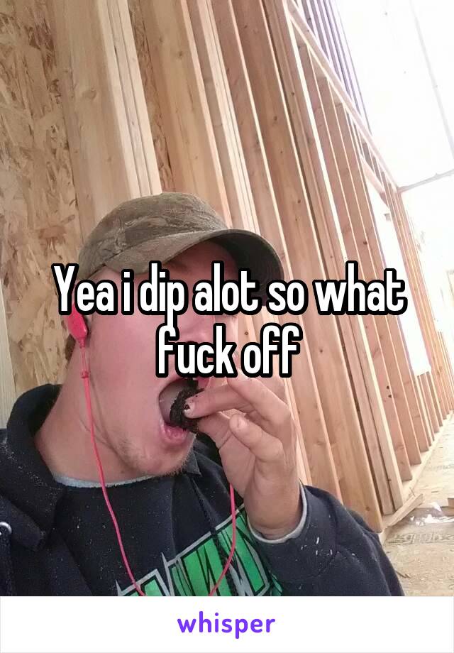 Yea i dip alot so what fuck off