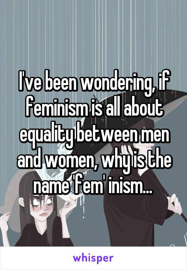 I've been wondering, if feminism is all about equality between men and women, why is the name 'fem' inism... 