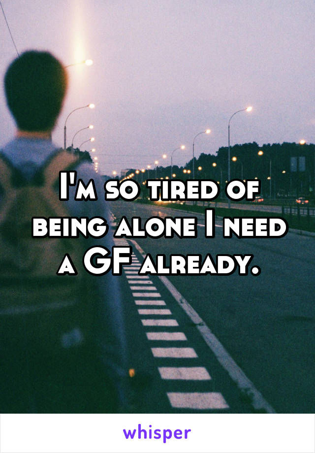 I'm so tired of being alone I need a GF already.