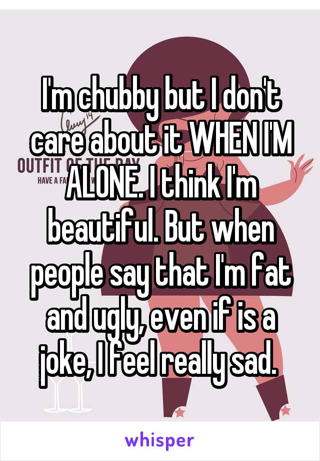 I'm chubby but I don't care about it WHEN I'M ALONE. I think I'm beautiful. But when people say that I'm fat and ugly, even if is a joke, I feel really sad. 