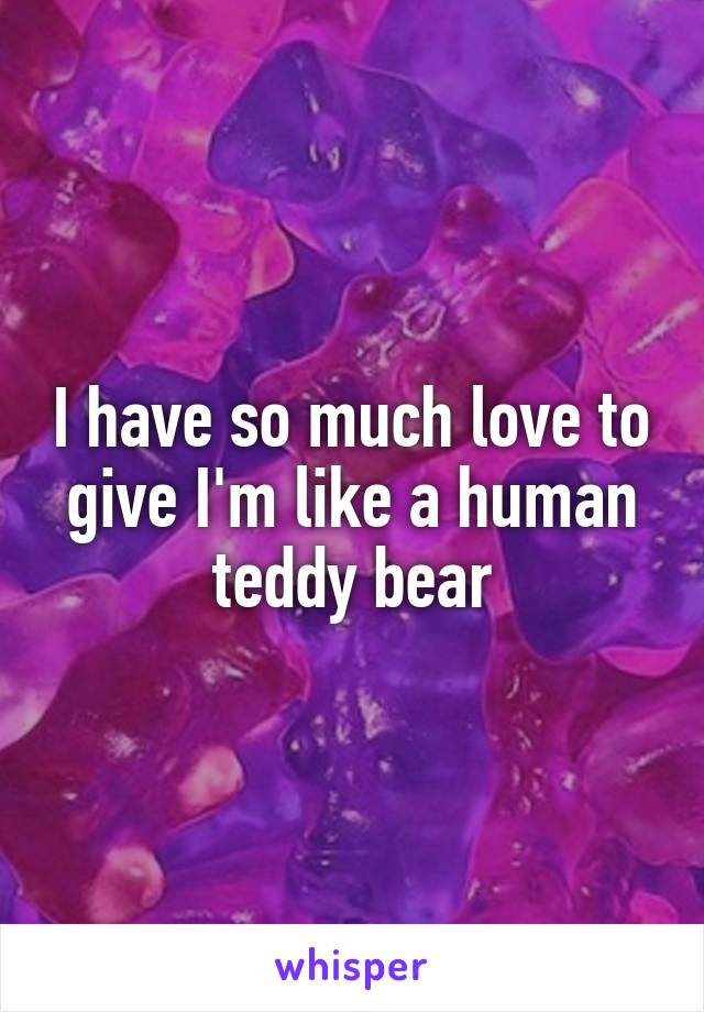 I have so much love to give I'm like a human teddy bear