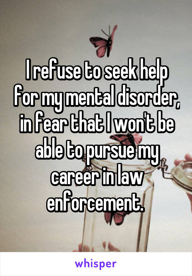 I refuse to seek help for my mental disorder, in fear that I won't be able to pursue my career in law enforcement. 