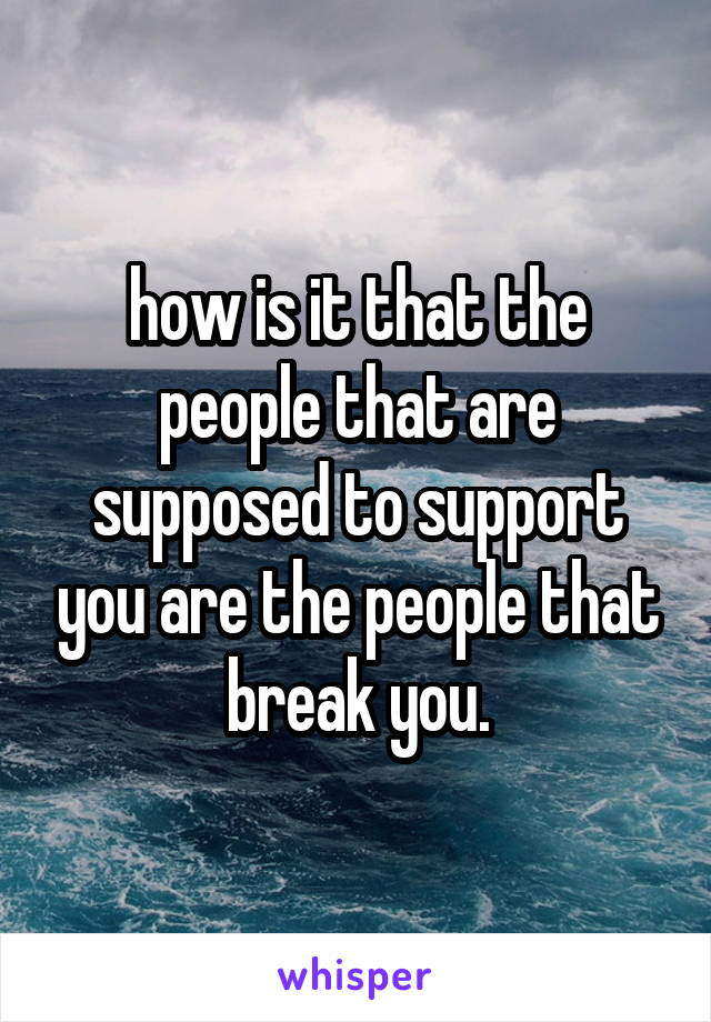 how is it that the people that are supposed to support you are the people that break you.