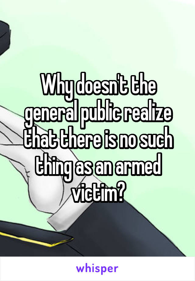 Why doesn't the general public realize that there is no such thing as an armed victim?