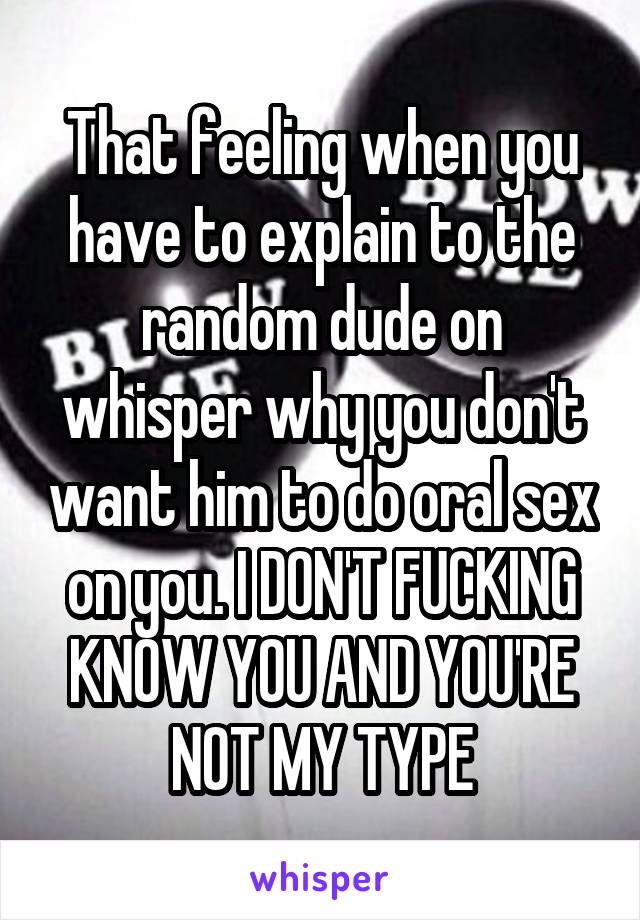 That feeling when you have to explain to the random dude on whisper why you don't want him to do oral sex on you. I DON'T FUCKING KNOW YOU AND YOU'RE NOT MY TYPE