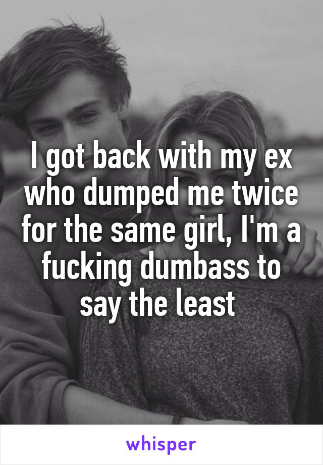 I got back with my ex who dumped me twice for the same girl, I'm a fucking dumbass to say the least 