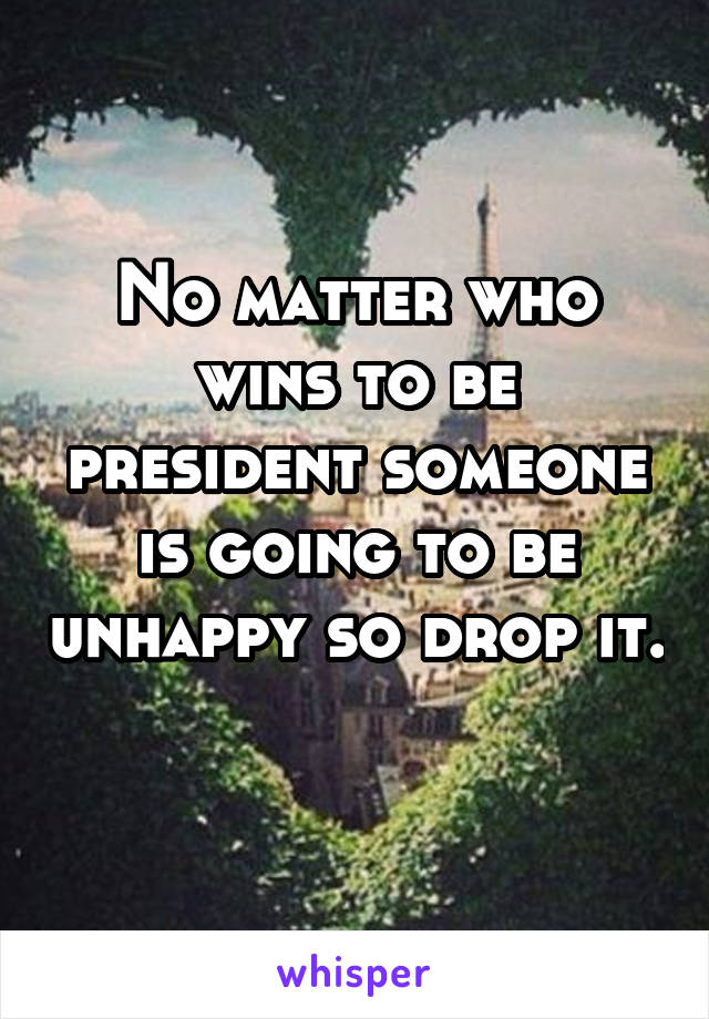 No matter who wins to be president someone is going to be unhappy so drop it. 