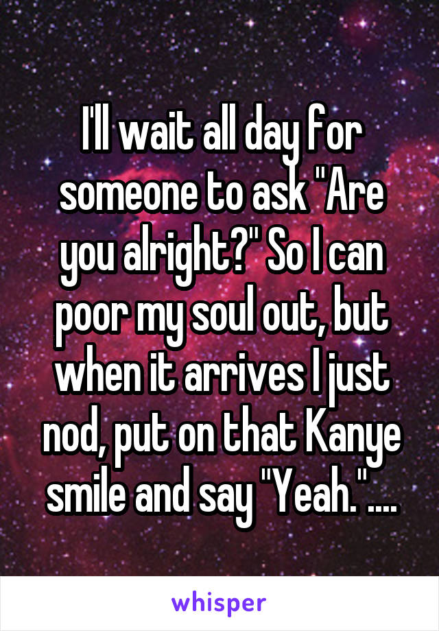 I'll wait all day for someone to ask "Are you alright?" So I can poor my soul out, but when it arrives I just nod, put on that Kanye smile and say "Yeah."....