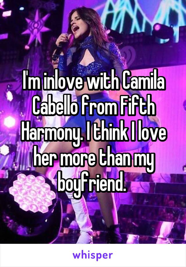 I'm inlove with Camila Cabello from Fifth Harmony. I think I love her more than my boyfriend. 