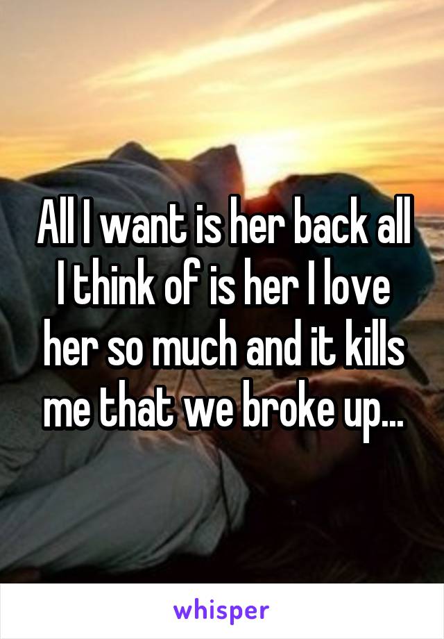 All I want is her back all I think of is her I love her so much and it kills me that we broke up...