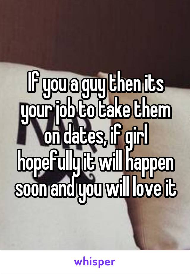 If you a guy then its your job to take them on dates, if girl hopefully it will happen soon and you will love it