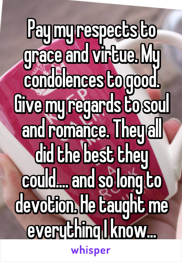 Pay my respects to grace and virtue. My condolences to good. Give my regards to soul and romance. They all did the best they could.... and so long to devotion. He taught me everything I know...