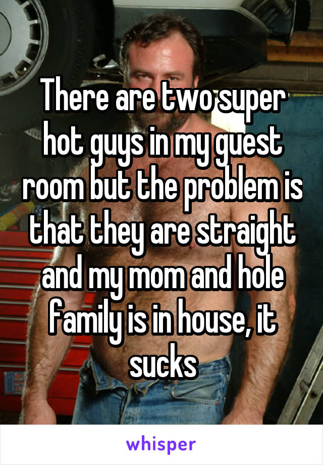 There are two super hot guys in my guest room but the problem is that they are straight and my mom and hole family is in house, it sucks