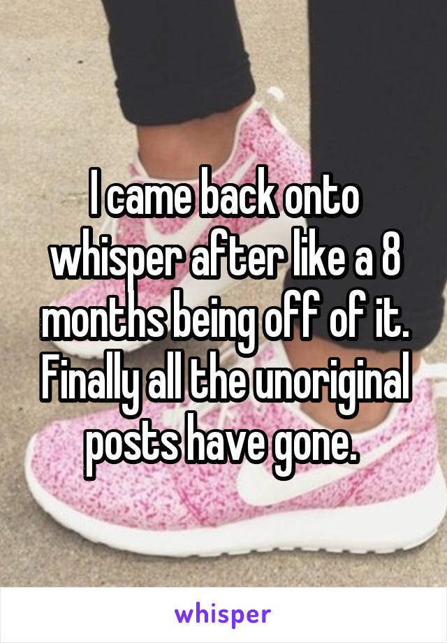 I came back onto whisper after like a 8 months being off of it. Finally all the unoriginal posts have gone. 