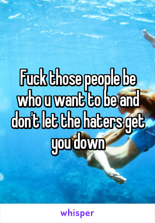 Fuck those people be who u want to be and don't let the haters get you down