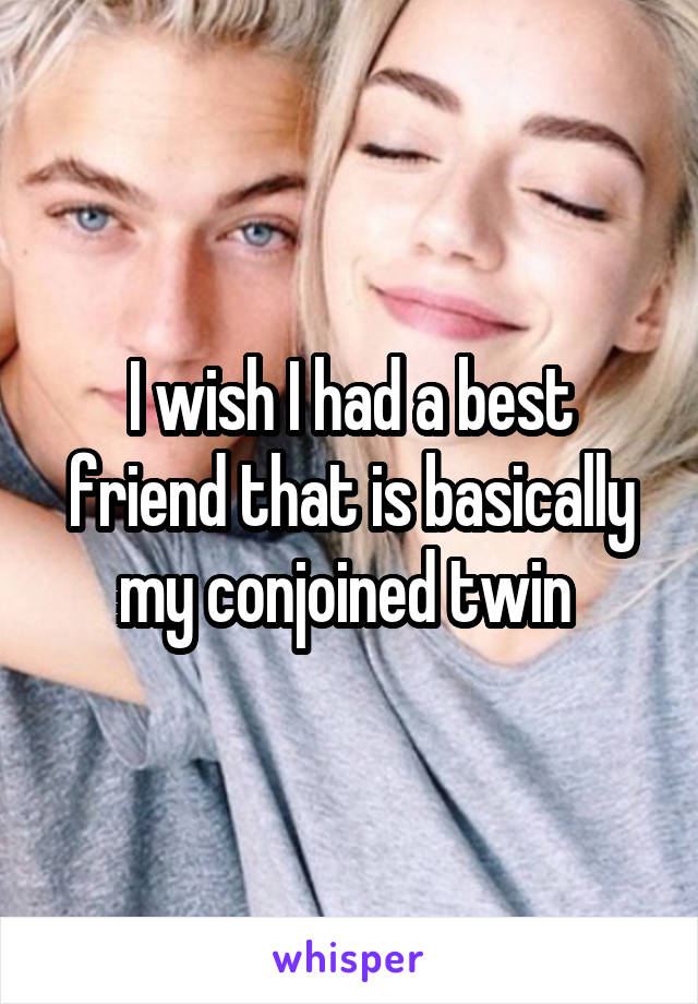 I wish I had a best friend that is basically my conjoined twin 