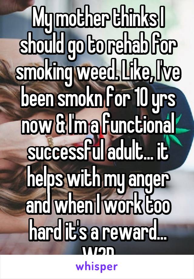 My mother thinks I should go to rehab for smoking weed. Like, I've been smokn for 10 yrs now & I'm a functional successful adult... it helps with my anger and when I work too hard it's a reward... W2D