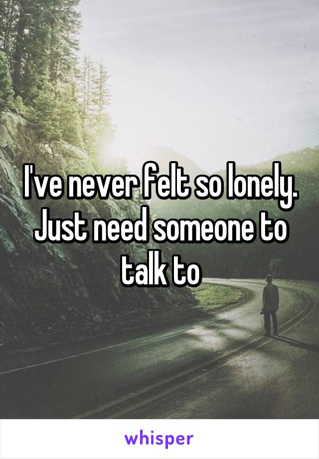 I've never felt so lonely. Just need someone to talk to