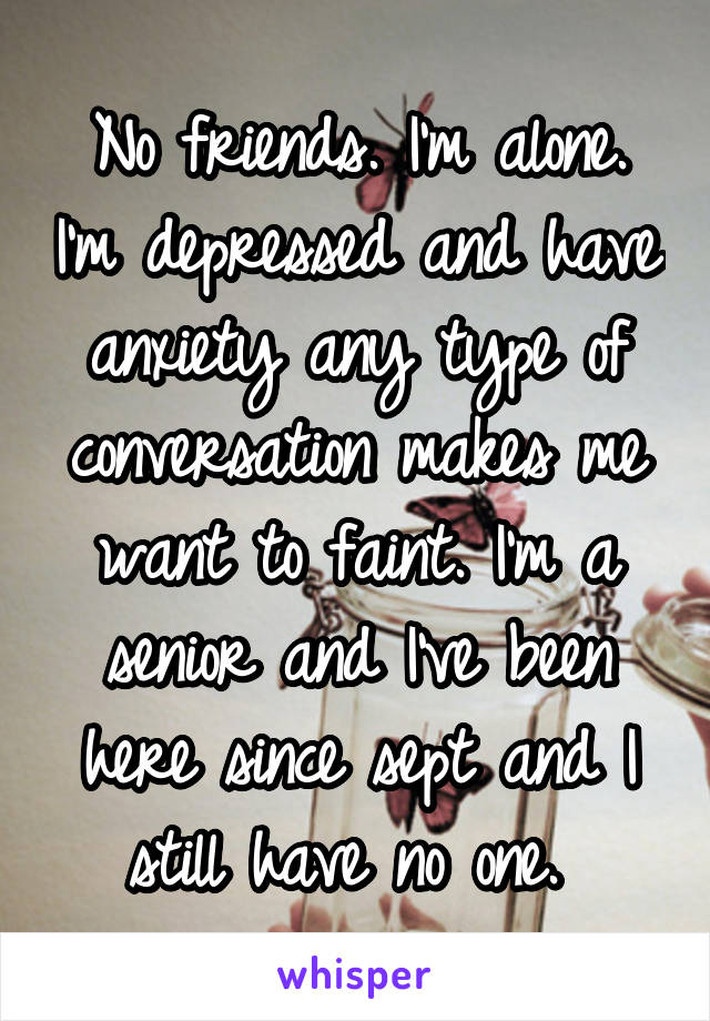 No friends. I'm alone. I'm depressed and have anxiety any type of conversation makes me want to faint. I'm a senior and I've been here since sept and I still have no one. 