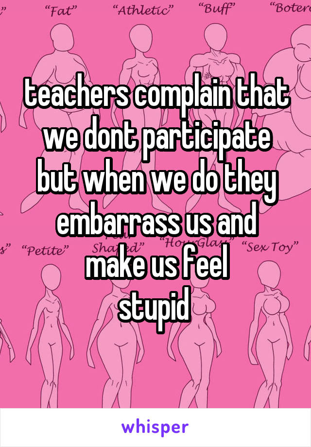 teachers complain that we dont participate but when we do they embarrass us and
make us feel
stupid 
