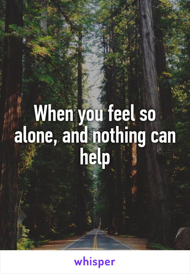 When you feel so alone, and nothing can help