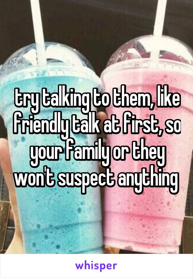 try talking to them, like friendly talk at first, so your family or they won't suspect anything 