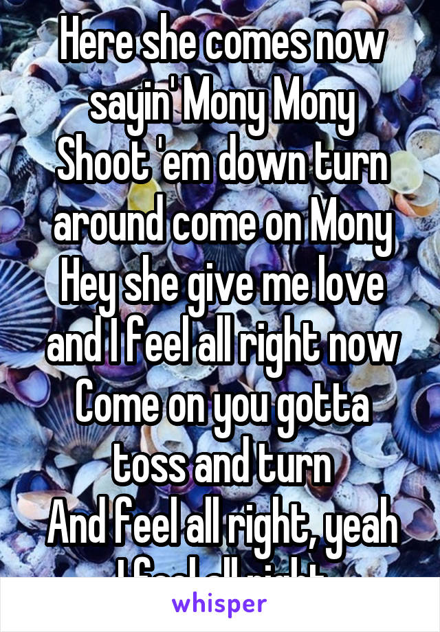 Here she comes now sayin' Mony Mony
Shoot 'em down turn around come on Mony
Hey she give me love and I feel all right now
Come on you gotta toss and turn
And feel all right, yeah I feel all right