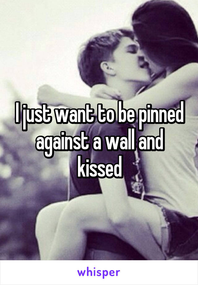 I just want to be pinned against a wall and kissed