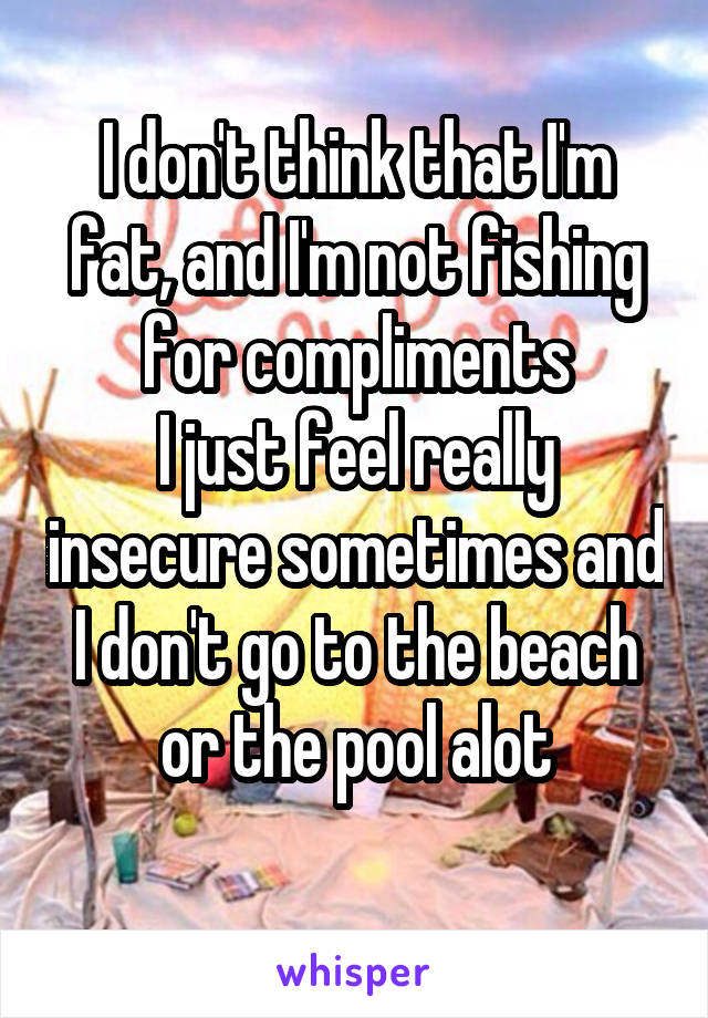 I don't think that I'm fat, and I'm not fishing for compliments
I just feel really insecure sometimes and I don't go to the beach or the pool alot
