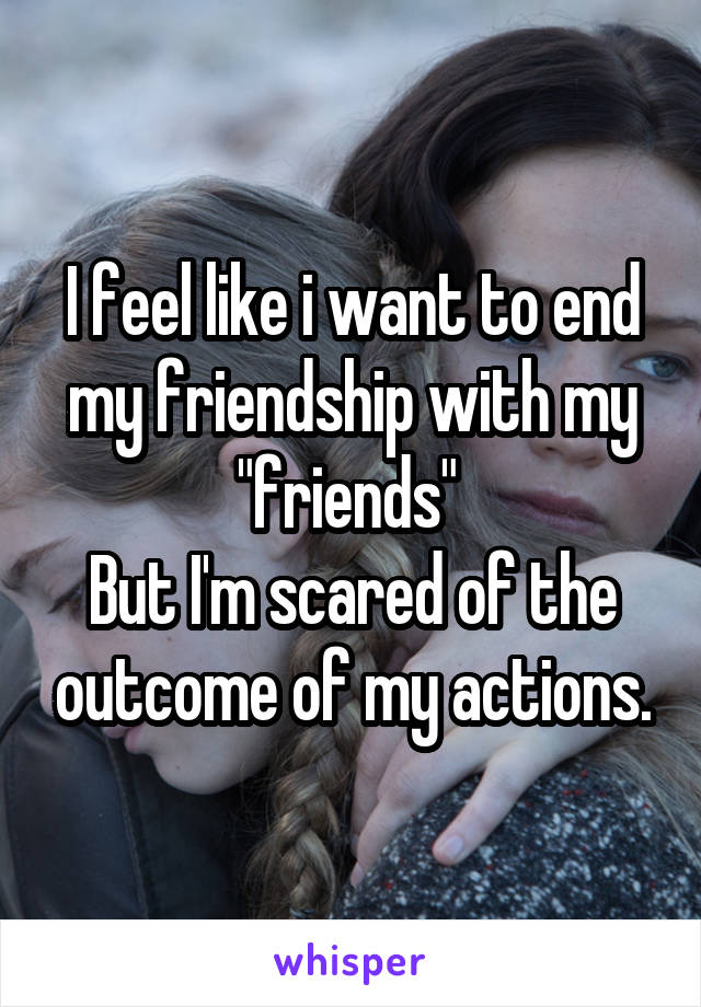 I feel like i want to end my friendship with my "friends" 
But I'm scared of the outcome of my actions.