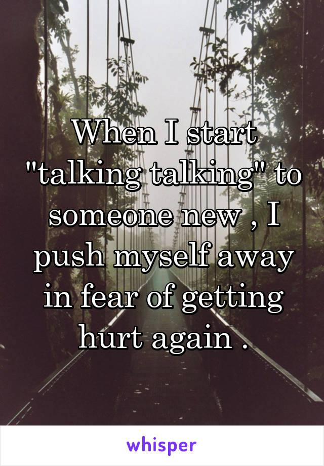 When I start "talking talking" to someone new , I push myself away in fear of getting hurt again .