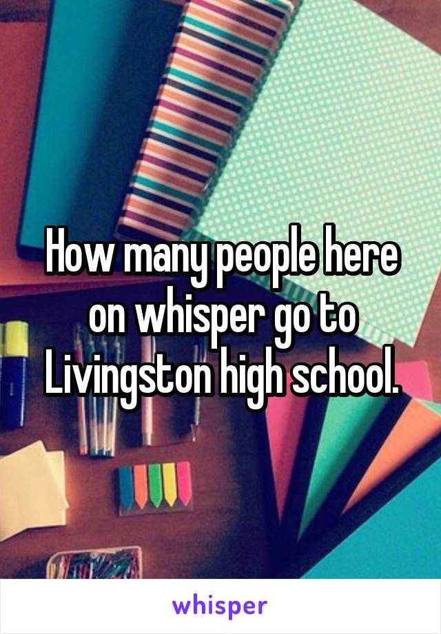 How many people here on whisper go to Livingston high school.