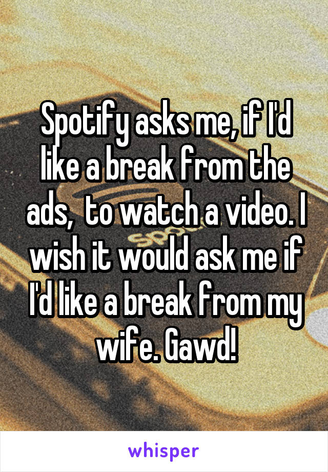 Spotify asks me, if I'd like a break from the ads,  to watch a video. I wish it would ask me if I'd like a break from my wife. Gawd!