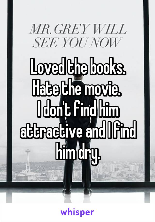 Loved the books.
Hate the movie. 
I don't find him attractive and I find him dry.