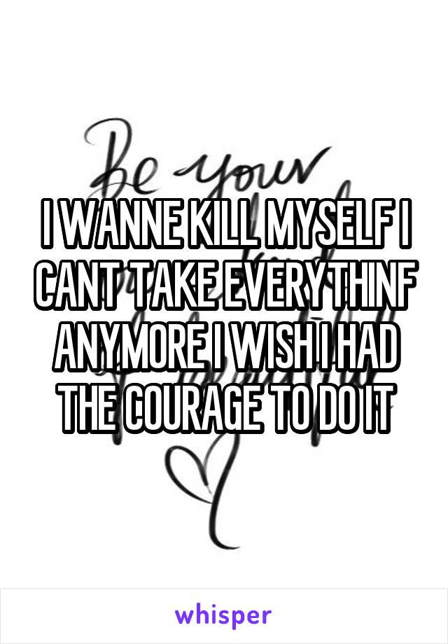 I WANNE KILL MYSELF I CANT TAKE EVERYTHINF ANYMORE I WISH I HAD THE COURAGE TO DO IT