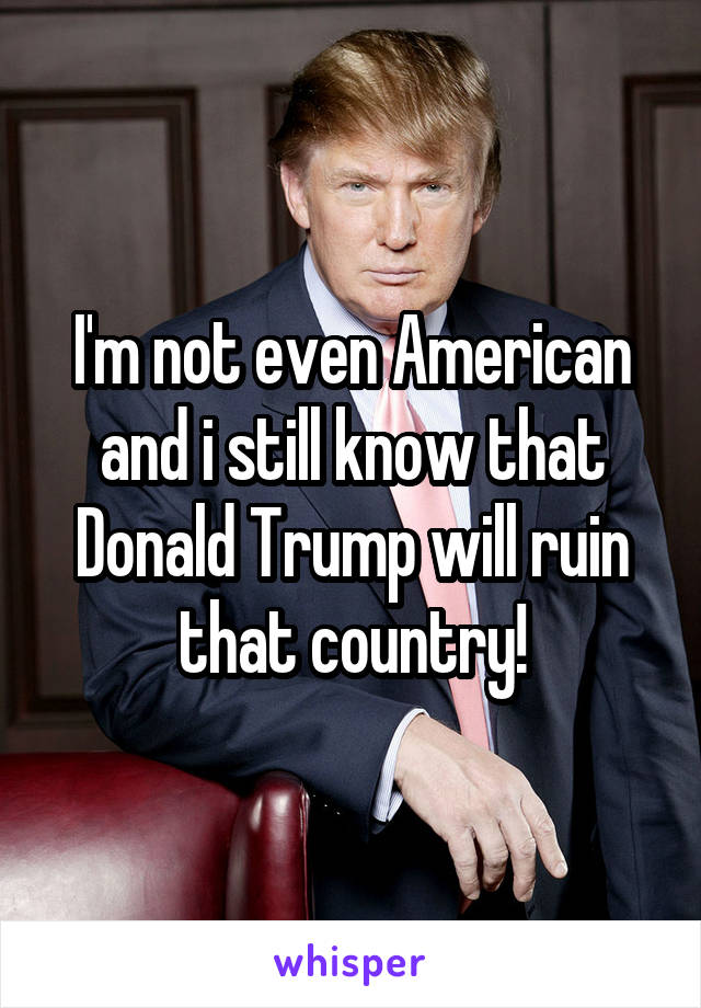 I'm not even American and i still know that Donald Trump will ruin that country!