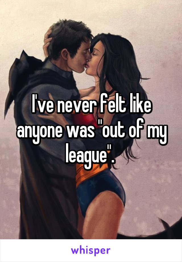 I've never felt like anyone was "out of my league". 